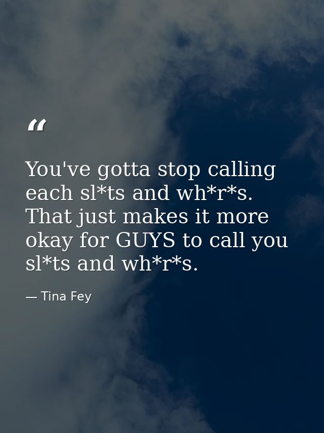 You've gotta stop calling each sl*ts and wh*r*s. That just makes it more okay for GUYS to call you sl*ts and wh*r*s. — Tina Fey