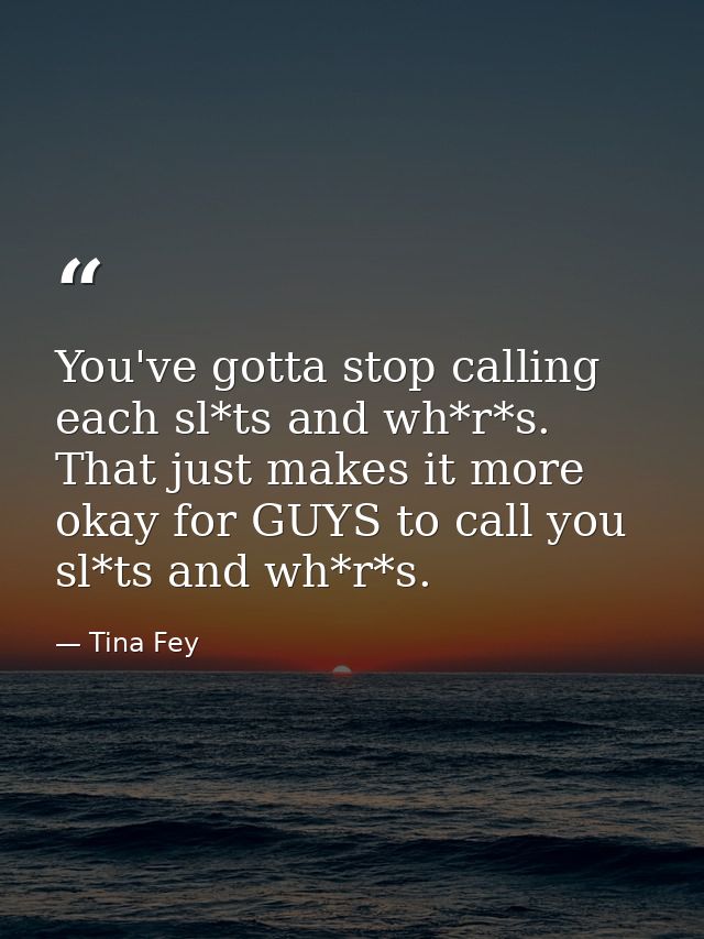 You've gotta stop calling each sl*ts and wh*r*s. That just makes it more okay for GUYS to call you sl*ts and wh*r*s. — Tina Fey
