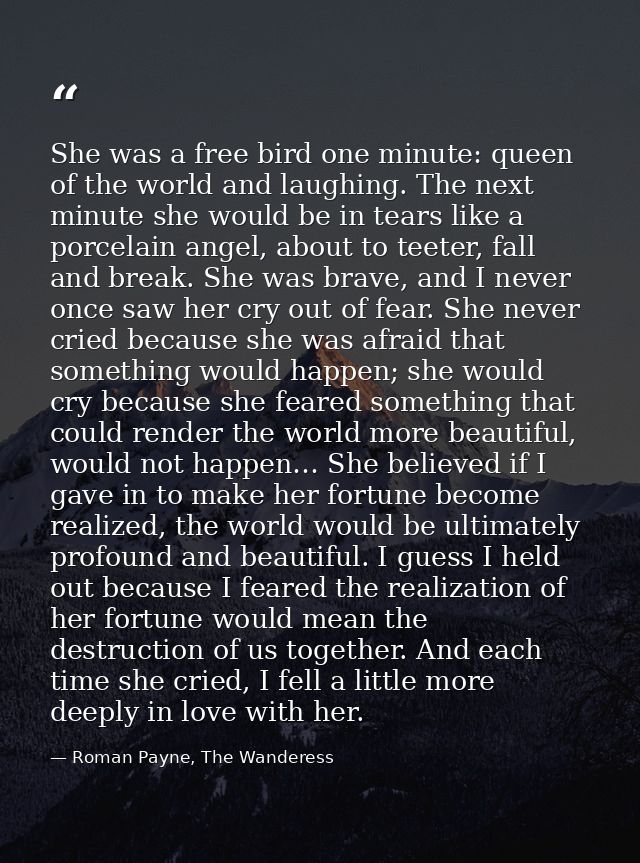 She was a free bird one minute: queen of the world and laughing. The next minute she would be in tears like a porcelain  — Roman Payne, The Wanderess
