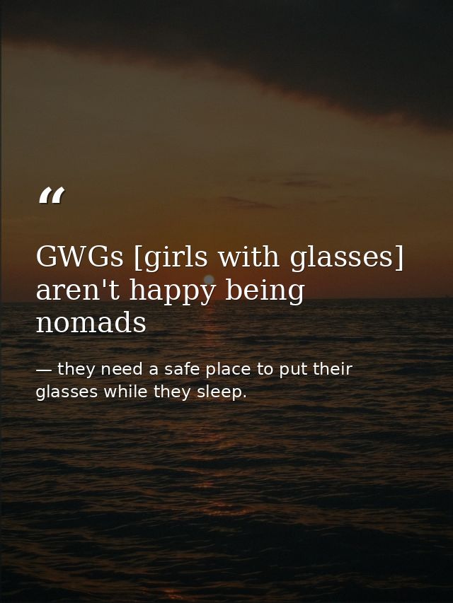 GWGs [girls with glasses] aren't happy being nomads — they need a safe place to put their glasses while they sleep.