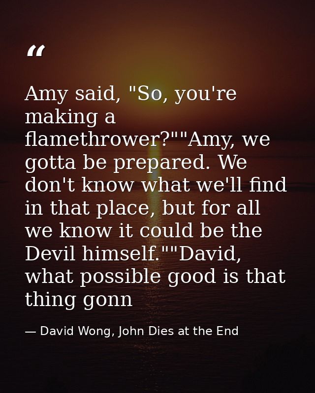 Amy said, "So, you're making a flamethrower?""Amy, we gotta be prepared. We don't know what we'll find in that place, bu — David Wong, John Dies at the End