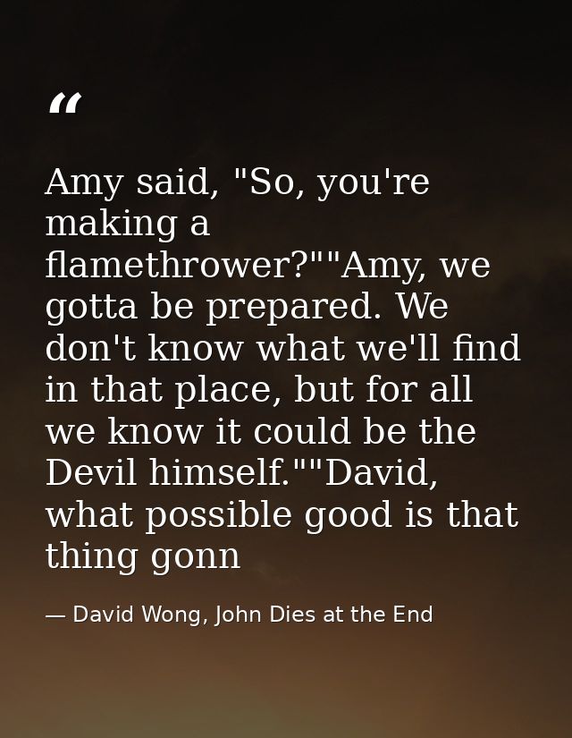 Amy said, "So, you're making a flamethrower?""Amy, we gotta be prepared. We don't know what we'll find in that place, bu — David Wong, John Dies at the End