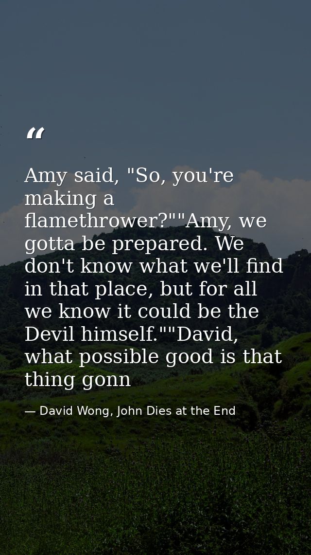 Amy said, "So, you're making a flamethrower?""Amy, we gotta be prepared. We don't know what we'll find in that place, bu — David Wong, John Dies at the End