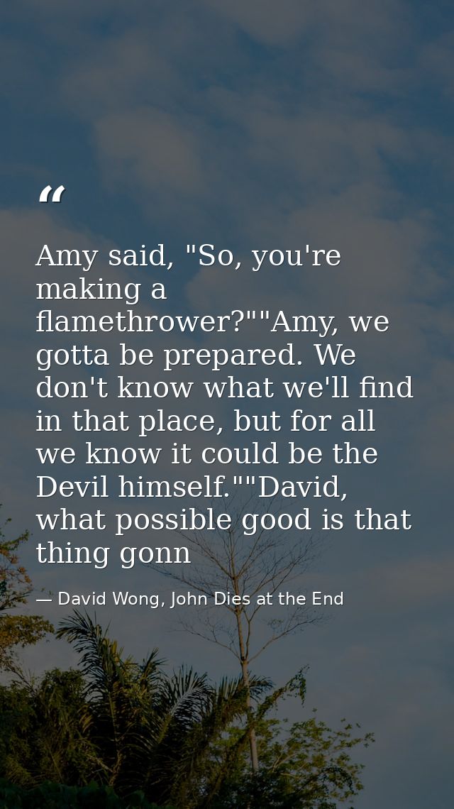 Amy said, "So, you're making a flamethrower?""Amy, we gotta be prepared. We don't know what we'll find in that place, bu — David Wong, John Dies at the End