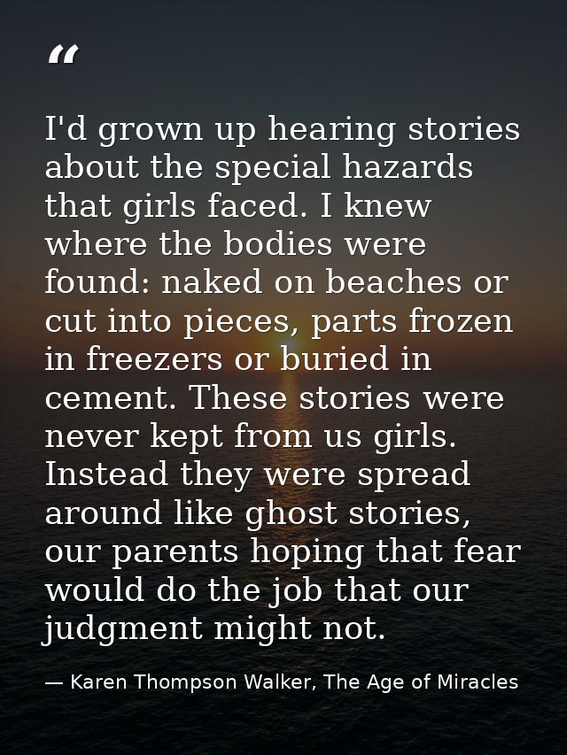 I'd grown up hearing stories about the special hazards that girls faced. I knew where the bodies were found: naked on be — Karen Thompson Walker, The Age of Miracles