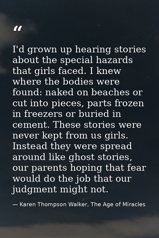 I'd grown up hearing stories about the special hazards that girls faced. I knew where the bodies were found: naked on be — Karen Thompson Walker, The Age of Miracles