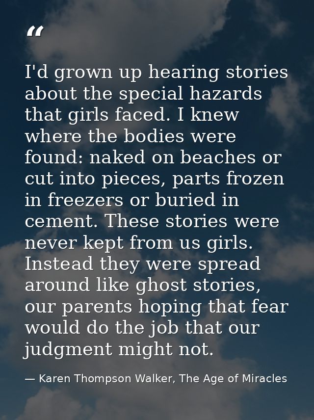 I'd grown up hearing stories about the special hazards that girls faced. I knew where the bodies were found: naked on be — Karen Thompson Walker, The Age of Miracles
