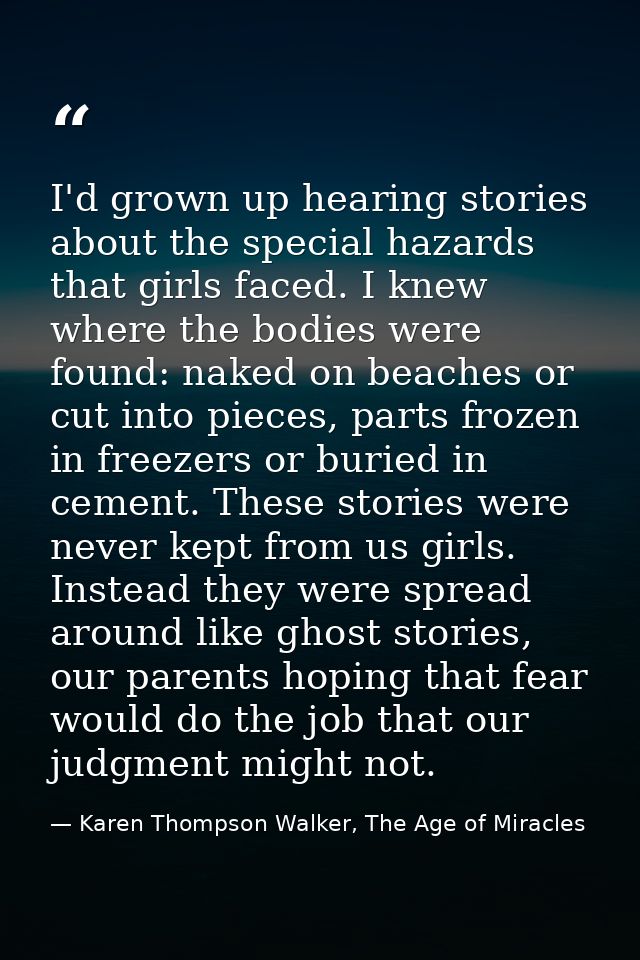 I'd grown up hearing stories about the special hazards that girls faced. I knew where the bodies were found: naked on be — Karen Thompson Walker, The Age of Miracles