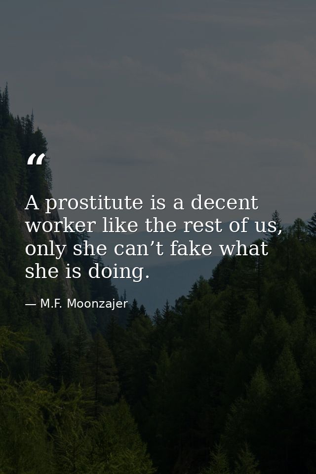 A prostitute is a decent worker like the rest of us, only she can’t fake what she is doing. — M.F. Moonzajer