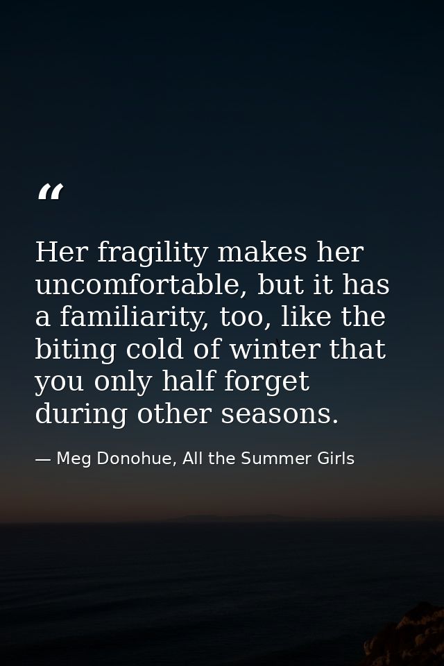 Her fragility makes her uncomfortable, but it has a familiarity, too, like the biting cold of winter that you only half  — Meg Donohue, All the Summer Girls