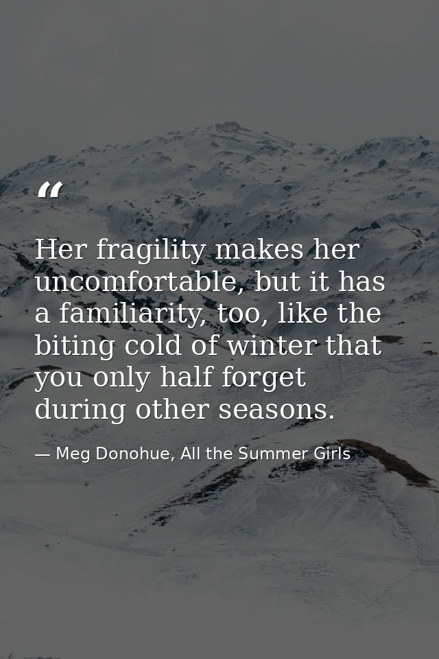 Her fragility makes her uncomfortable, but it has a familiarity, too, like the biting cold of winter that you only half  — Meg Donohue, All the Summer Girls