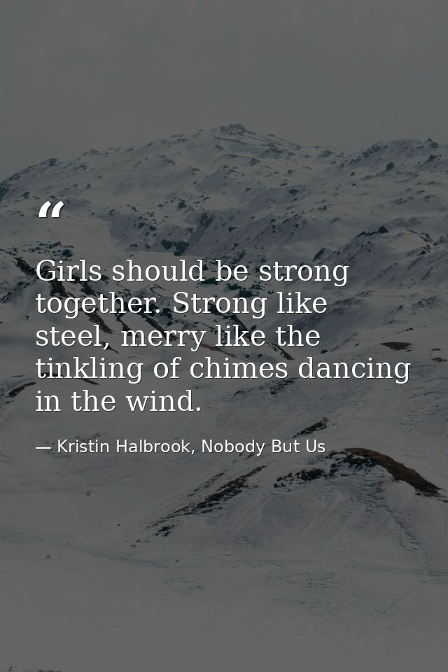 Girls should be strong together. Strong like steel, merry like the tinkling of chimes dancing in the wind. — Kristin Halbrook, Nobody But Us