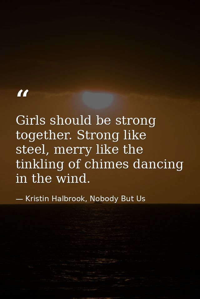 Girls should be strong together. Strong like steel, merry like the tinkling of chimes dancing in the wind. — Kristin Halbrook, Nobody But Us
