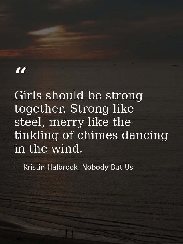 Girls should be strong together. Strong like steel, merry like the tinkling of chimes dancing in the wind. — Kristin Halbrook, Nobody But Us