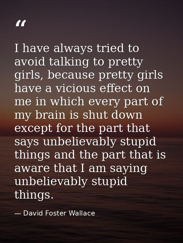 I have always tried to avoid talking to pretty girls, because pretty girls have a vicious effect on me in which every pa — David Foster Wallace