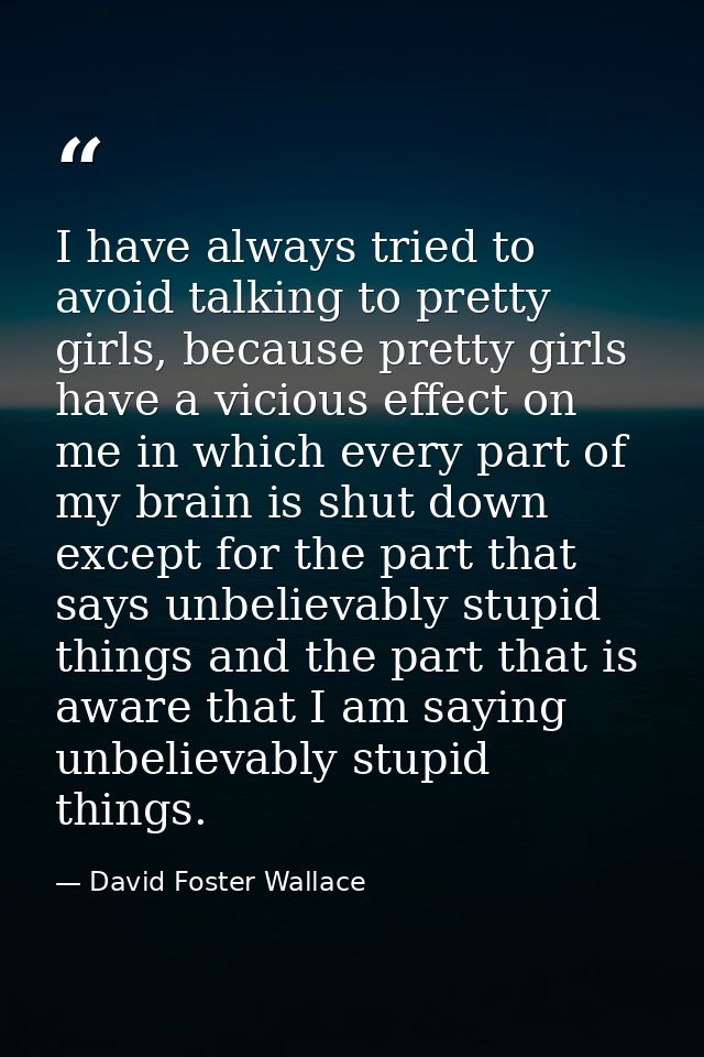 I have always tried to avoid talking to pretty girls, because pretty girls have a vicious effect on me in which every pa — David Foster Wallace