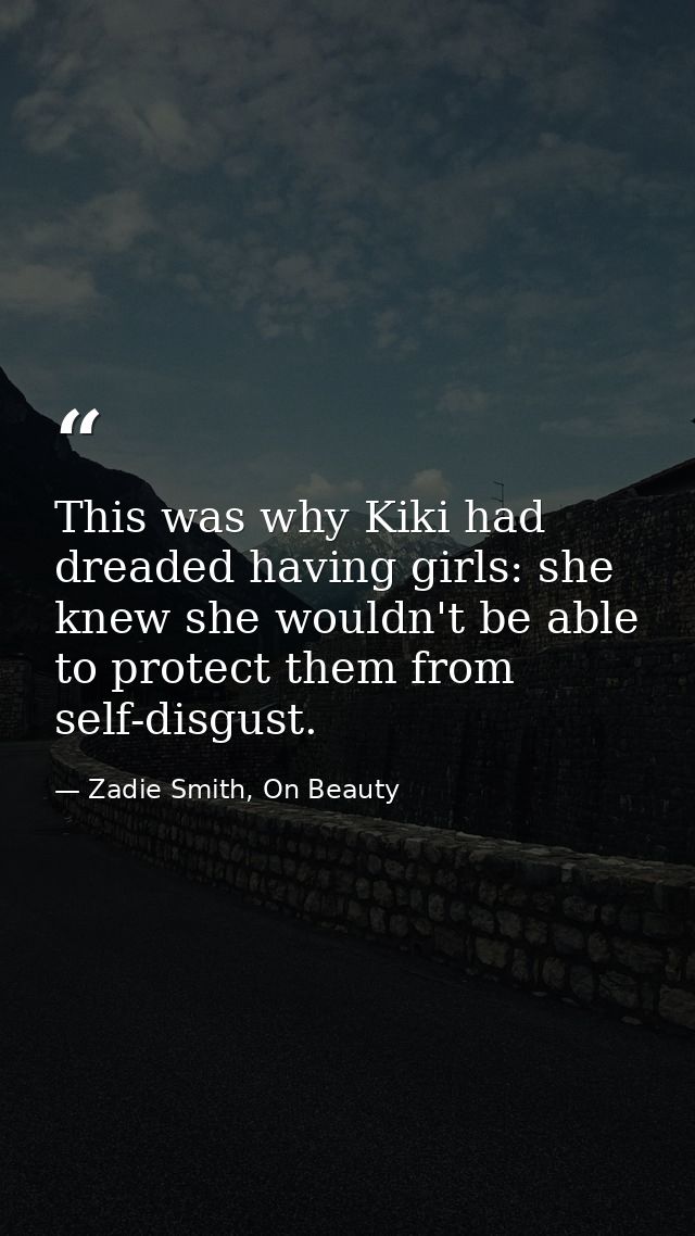 This was why Kiki had dreaded having girls: she knew she wouldn't be able to protect them from self-disgust. — Zadie Smith, On Beauty