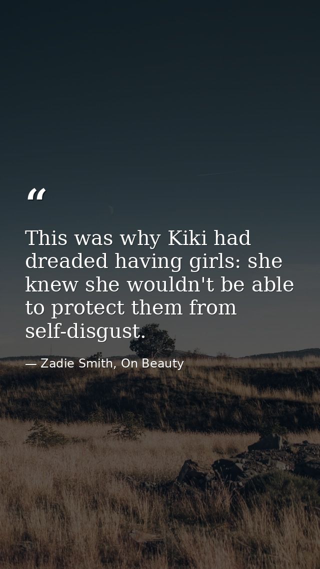 This was why Kiki had dreaded having girls: she knew she wouldn't be able to protect them from self-disgust. — Zadie Smith, On Beauty