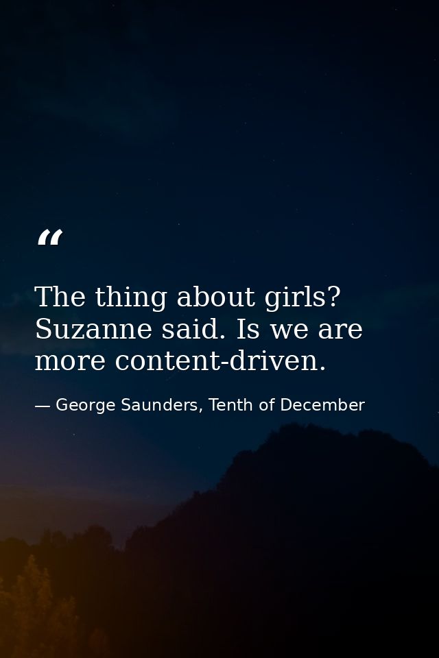 The thing about girls? Suzanne said. Is we are more content-driven. — George Saunders, Tenth of December
