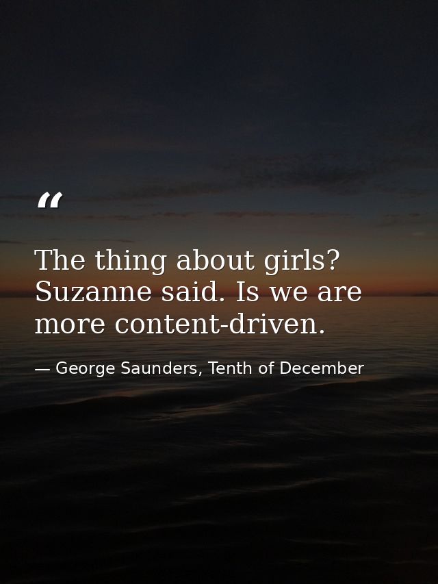 The thing about girls? Suzanne said. Is we are more content-driven. — George Saunders, Tenth of December
