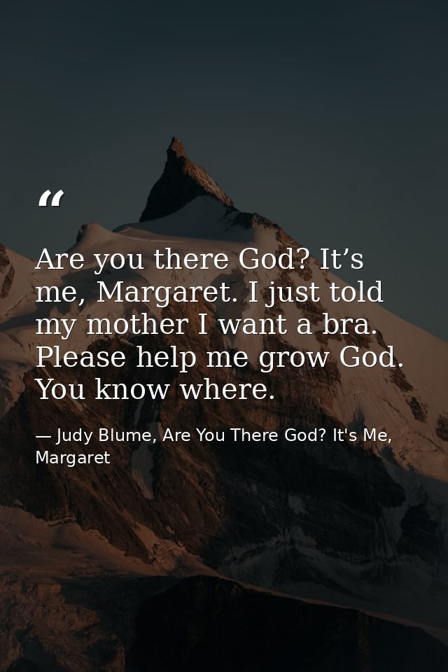 Are you there God? It’s me, Margaret. I just told my mother I want a bra. Please help me grow God. You know where. — Judy Blume, Are You There God? It's Me, Margaret