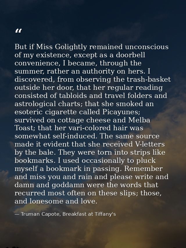 But if Miss Golightly remained unconscious of my existence, except as a doorbell convenience, I became, through the summ — Truman Capote, Breakfast at Tiffany's