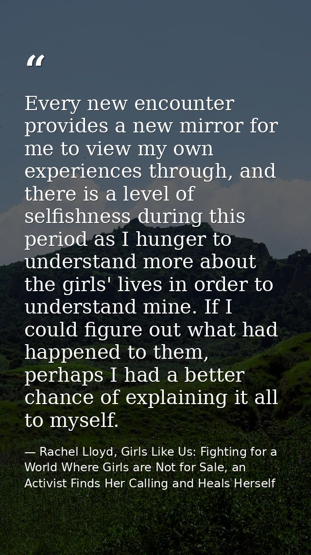 Every new encounter provides a new mirror for me to view my own experiences through, and there is a level of selfishness — Rachel Lloyd, Girls Like Us: Fighting for a World Where Girls are Not for Sale, an Activist Finds Her Calling and Heals Herself