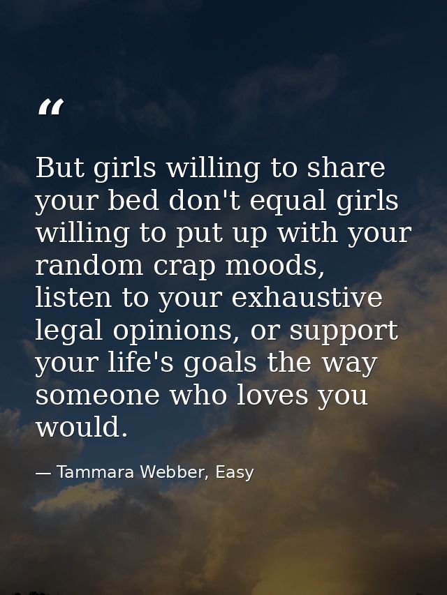 But girls willing to share your bed don't equal girls willing to put up with your random crap moods, listen to your exha — Tammara Webber, Easy