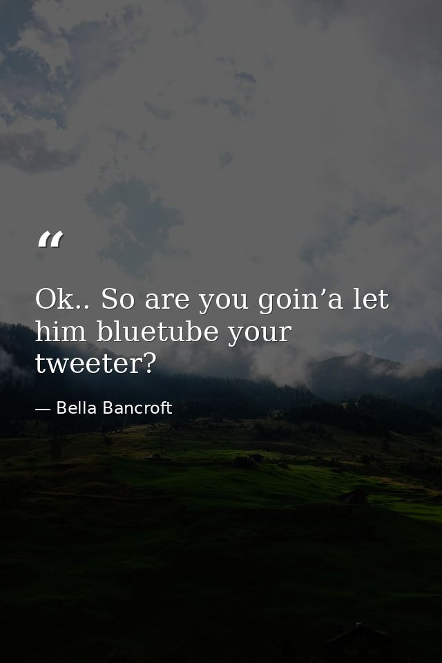 Ok.. So are you goin’a let him bluetube your tweeter? — Bella Bancroft