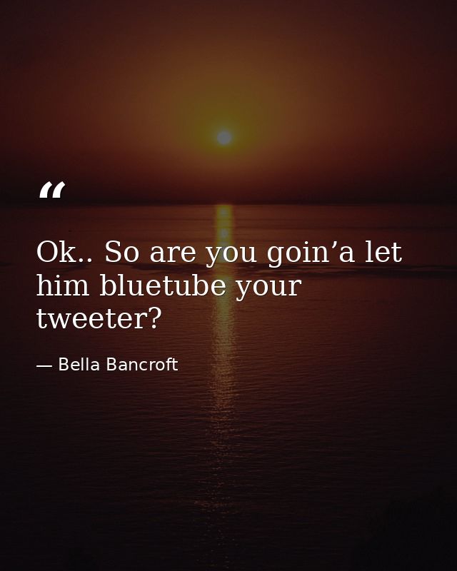 Ok.. So are you goin’a let him bluetube your tweeter? — Bella Bancroft