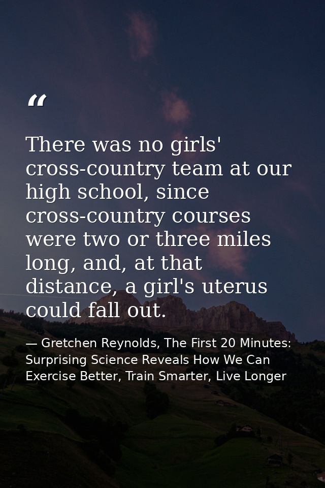 There was no girls' cross-country team at our high school, since cross-country courses were two or three miles long, and — Gretchen Reynolds, The First 20 Minutes: Surprising Science Reveals How We Can Exercise Better, Train Smarter, Live Longer