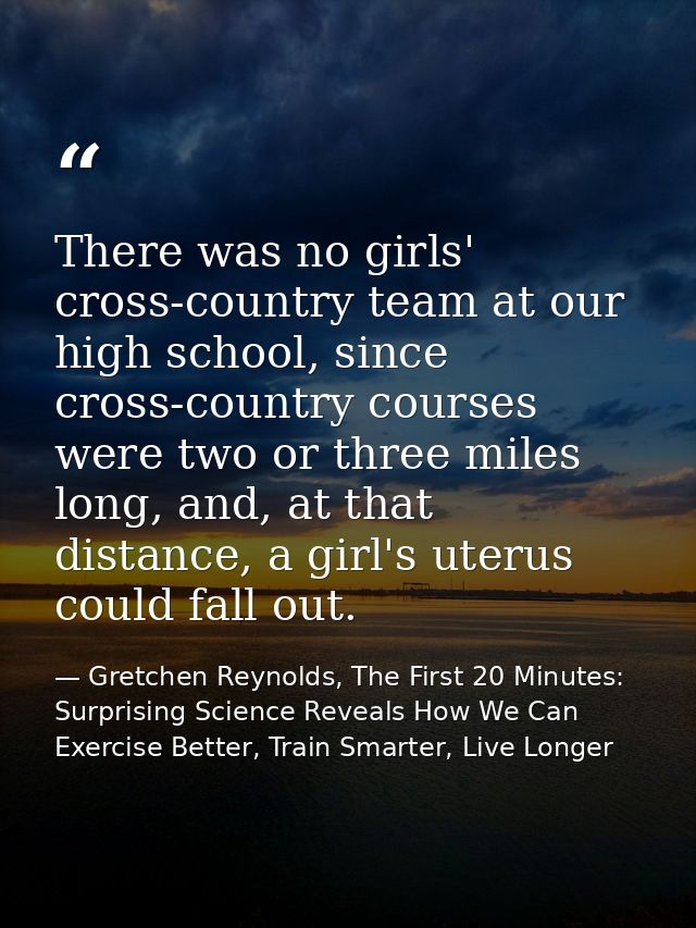There was no girls' cross-country team at our high school, since cross-country courses were two or three miles long, and — Gretchen Reynolds, The First 20 Minutes: Surprising Science Reveals How We Can Exercise Better, Train Smarter, Live Longer