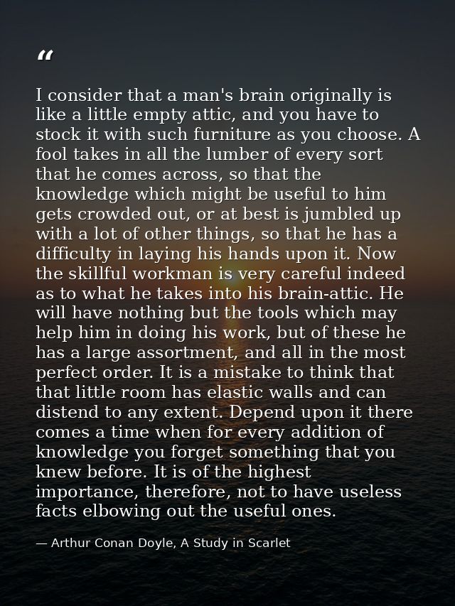 I consider that a man's brain originally is like a little empty attic, and you have to stock it with such furniture as y — Arthur Conan Doyle, A Study in Scarlet