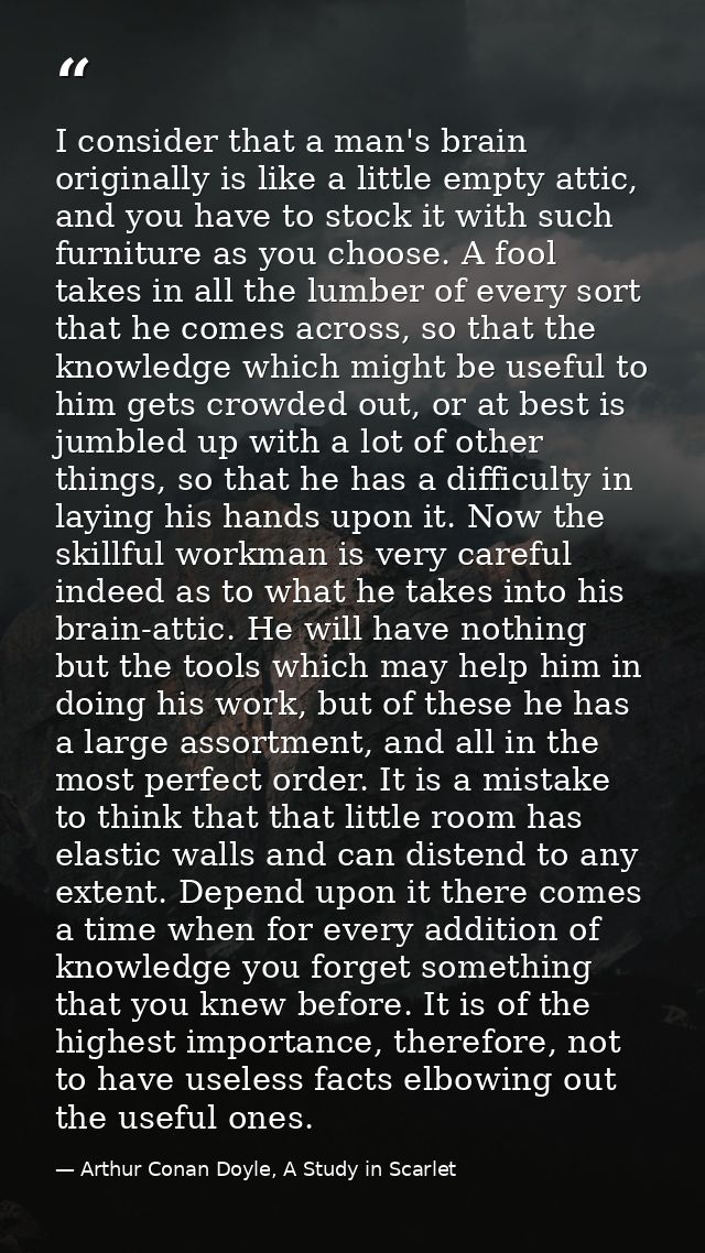 I consider that a man's brain originally is like a little empty attic, and you have to stock it with such furniture as y — Arthur Conan Doyle, A Study in Scarlet