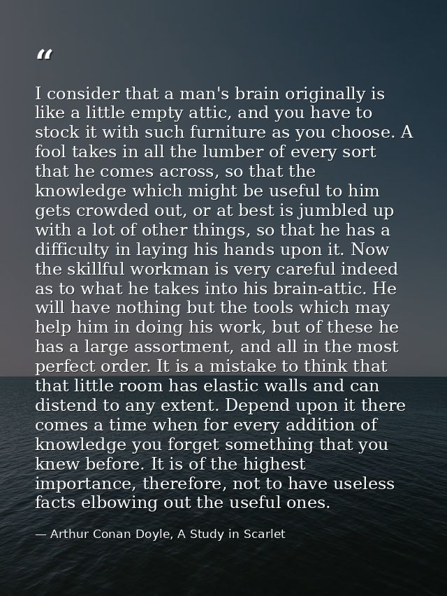 I consider that a man's brain originally is like a little empty attic, and you have to stock it with such furniture as y — Arthur Conan Doyle, A Study in Scarlet