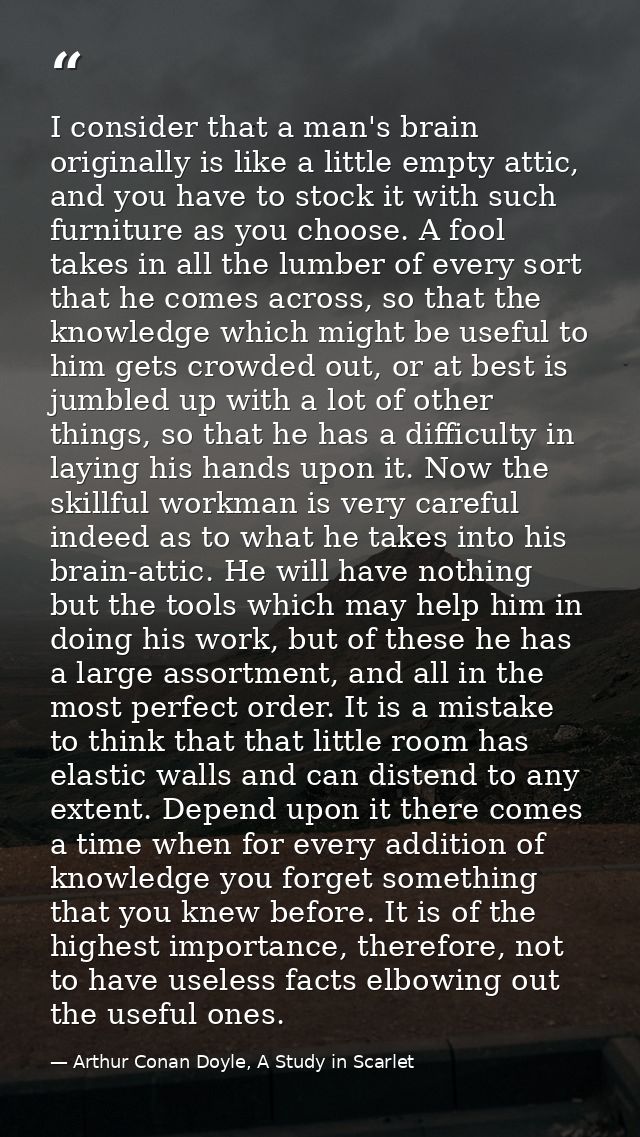 I consider that a man's brain originally is like a little empty attic, and you have to stock it with such furniture as y — Arthur Conan Doyle, A Study in Scarlet