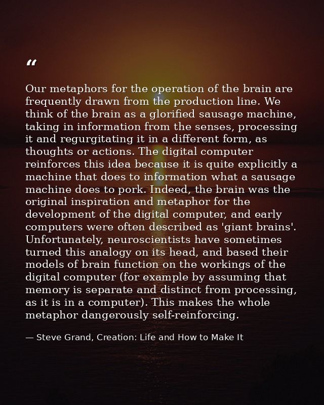 Our metaphors for the operation of the brain are frequently drawn from the production line. We think of the brain as a g — Steve Grand, Creation: Life and How to Make It