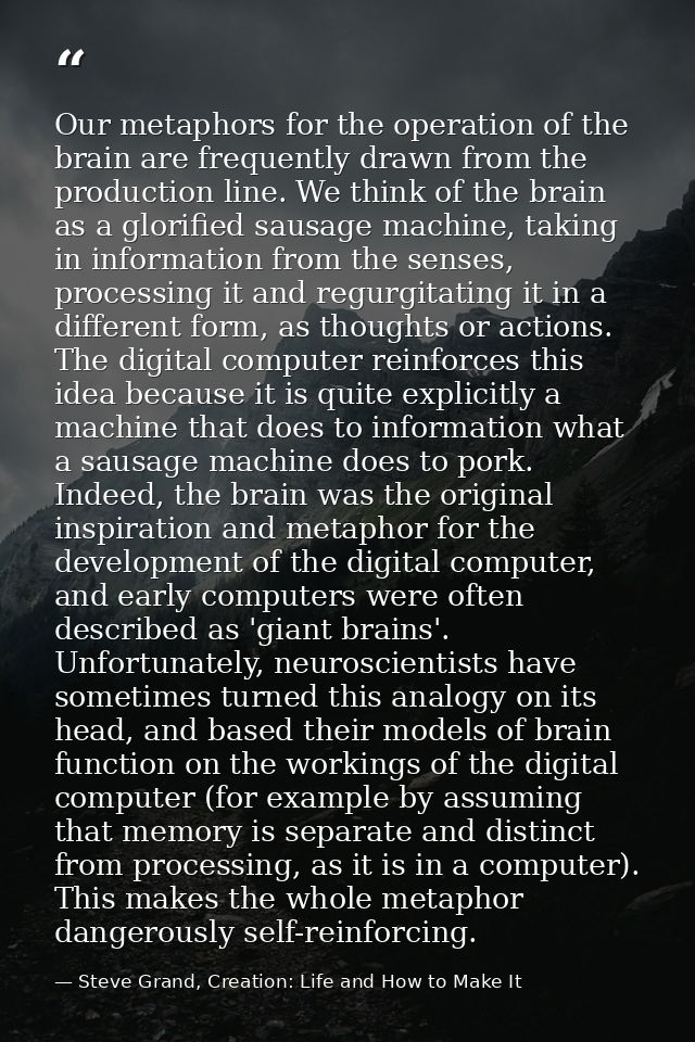 Our metaphors for the operation of the brain are frequently drawn from the production line. We think of the brain as a g — Steve Grand, Creation: Life and How to Make It