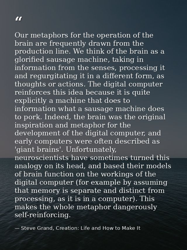 Our metaphors for the operation of the brain are frequently drawn from the production line. We think of the brain as a g — Steve Grand, Creation: Life and How to Make It