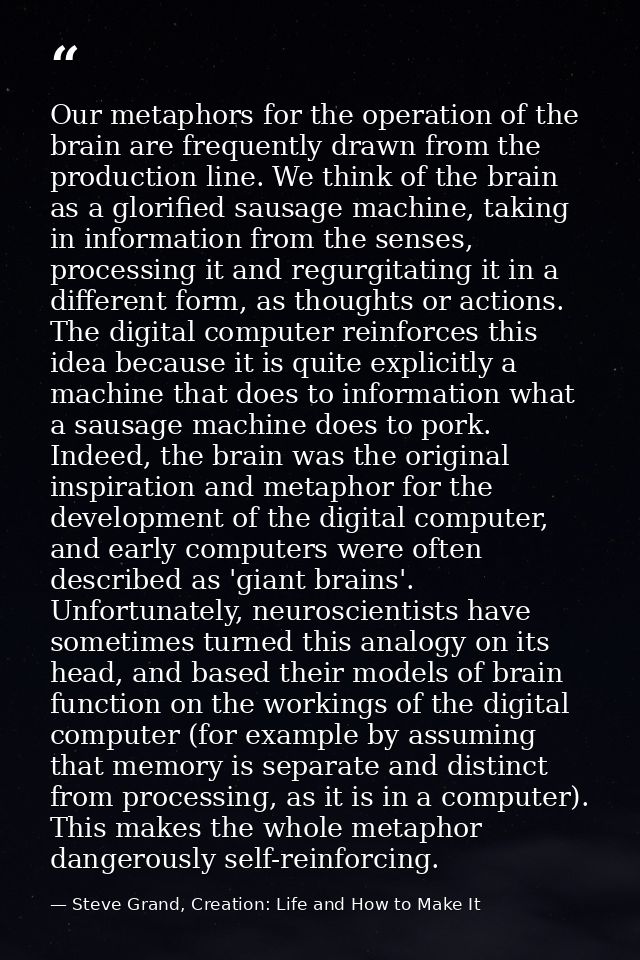 Our metaphors for the operation of the brain are frequently drawn from the production line. We think of the brain as a g — Steve Grand, Creation: Life and How to Make It