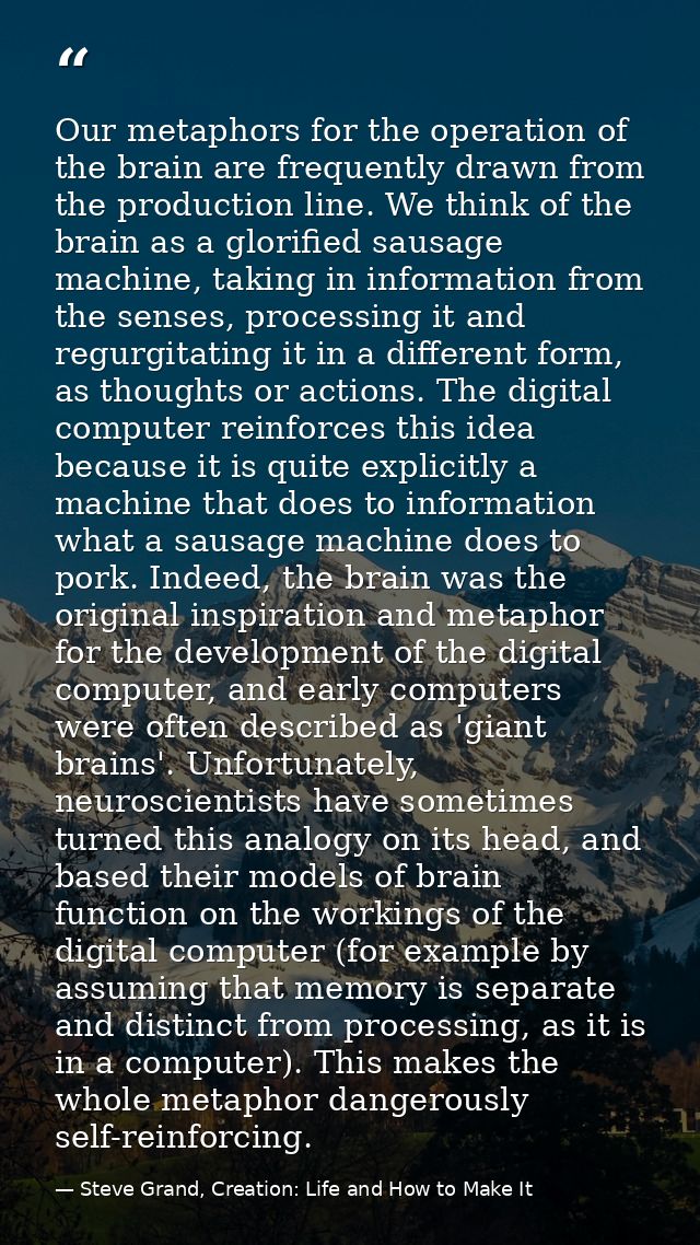 Our metaphors for the operation of the brain are frequently drawn from the production line. We think of the brain as a g — Steve Grand, Creation: Life and How to Make It