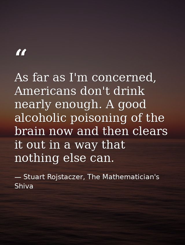 As far as I'm concerned, Americans don't drink nearly enough. A good alcoholic poisoning of the brain now and then clear — Stuart Rojstaczer, The Mathematician's Shiva