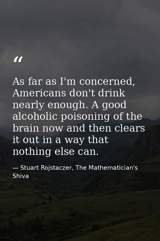 As far as I'm concerned, Americans don't drink nearly enough. A good alcoholic poisoning of the brain now and then clear — Stuart Rojstaczer, The Mathematician's Shiva