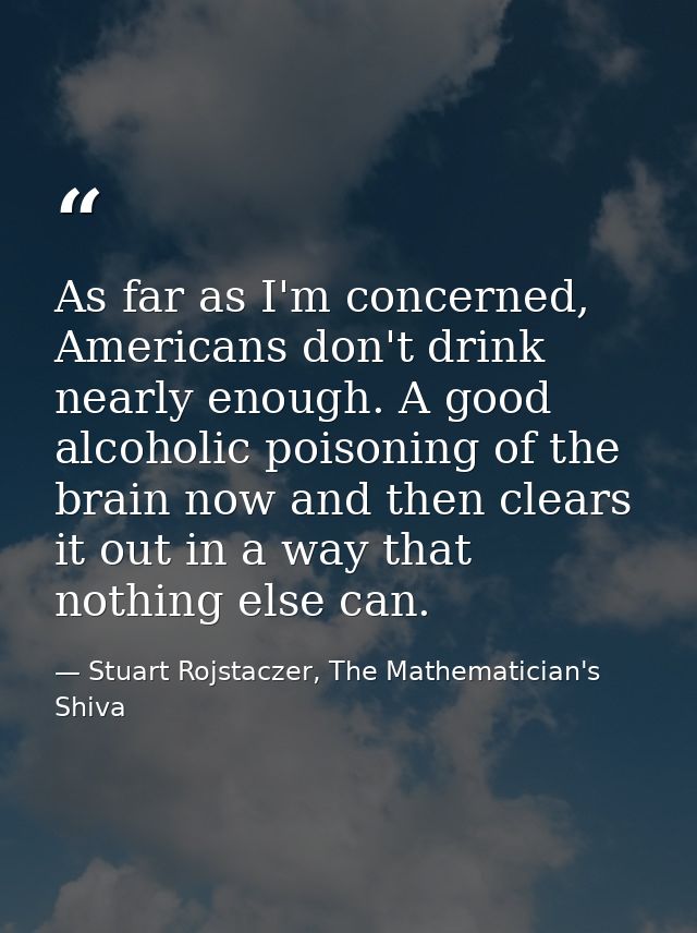 As far as I'm concerned, Americans don't drink nearly enough. A good alcoholic poisoning of the brain now and then clear — Stuart Rojstaczer, The Mathematician's Shiva