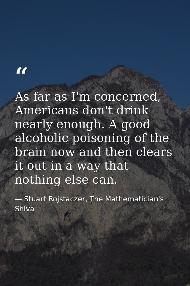 As far as I'm concerned, Americans don't drink nearly enough. A good alcoholic poisoning of the brain now and then clear — Stuart Rojstaczer, The Mathematician's Shiva