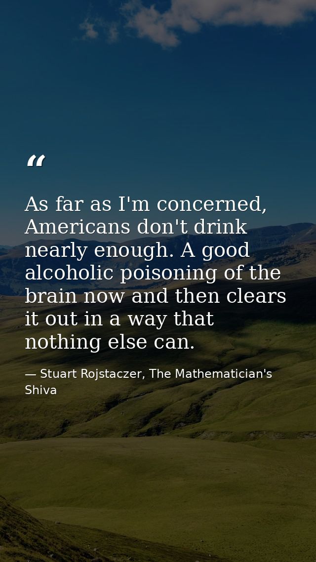 As far as I'm concerned, Americans don't drink nearly enough. A good alcoholic poisoning of the brain now and then clear — Stuart Rojstaczer, The Mathematician's Shiva