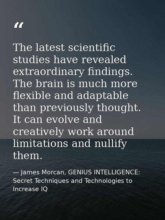 The latest scientific studies have revealed extraordinary findings. The brain is much more flexible and adaptable than p — James Morcan, GENIUS INTELLIGENCE: Secret Techniques and Technologies to Increase IQ