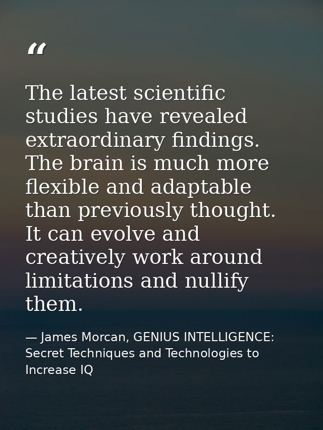 The latest scientific studies have revealed extraordinary findings. The brain is much more flexible and adaptable than p — James Morcan, GENIUS INTELLIGENCE: Secret Techniques and Technologies to Increase IQ