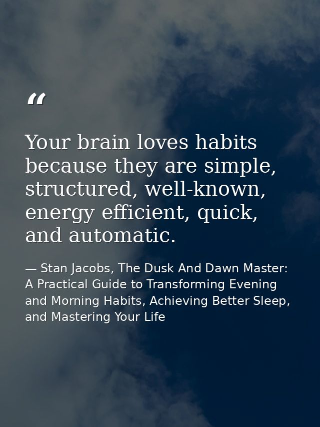 Your brain loves habits because they are simple, structured, well-known, energy efficient, quick, and automatic. — Stan Jacobs, The Dusk And Dawn Master: A Practical Guide to Transforming Evening and Morning Habits, Achieving Better Sleep, and Mastering Your Life