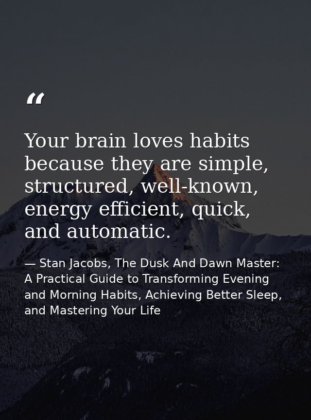 Your brain loves habits because they are simple, structured, well-known, energy efficient, quick, and automatic. — Stan Jacobs, The Dusk And Dawn Master: A Practical Guide to Transforming Evening and Morning Habits, Achieving Better Sleep, and Mastering Your Life